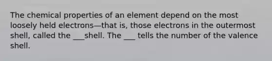 The chemical properties of an element depend on the most loosely held electrons—that is, those electrons in the outermost shell, called the ___shell. The ___ tells the number of the valence shell.