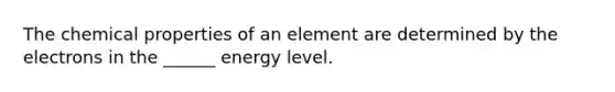 The chemical properties of an element are determined by the electrons in the ______ energy level.