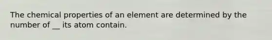 The chemical properties of an element are determined by the number of __ its atom contain.