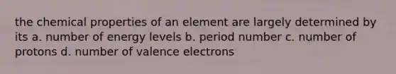 the chemical properties of an element are largely determined by its a. number of energy levels b. period number c. number of protons d. number of valence electrons