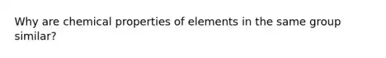 Why are chemical properties of elements in the same group similar?