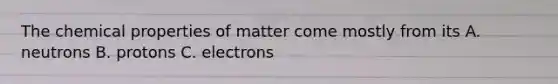 The chemical properties of matter come mostly from its A. neutrons B. protons C. electrons