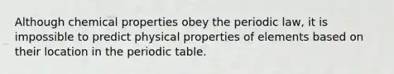 Although chemical properties obey the periodic law, it is impossible to predict physical properties of elements based on their location in the periodic table.