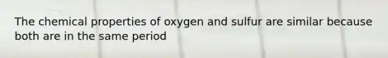 The chemical properties of oxygen and sulfur are similar because both are in the same period