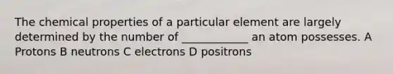 The chemical properties of a particular element are largely determined by the number of ____________ an atom possesses. A Protons B neutrons C electrons D positrons