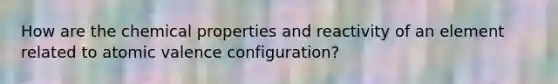 How are the chemical properties and reactivity of an element related to atomic valence configuration?