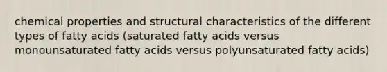 chemical properties and structural characteristics of the different types of fatty acids (saturated fatty acids versus monounsaturated fatty acids versus polyunsaturated fatty acids)