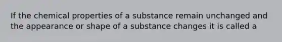 If the chemical properties of a substance remain unchanged and the appearance or shape of a substance changes it is called a