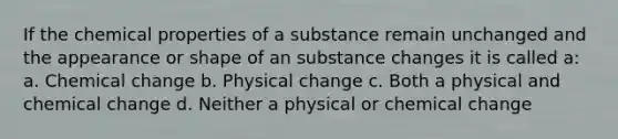 If the chemical properties of a substance remain unchanged and the appearance or shape of an substance changes it is called a: a. Chemical change b. Physical change c. Both a physical and chemical change d. Neither a physical or chemical change