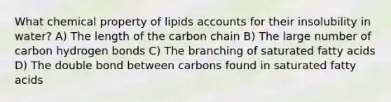 What chemical property of lipids accounts for their insolubility in water? A) The length of the carbon chain B) The large number of carbon hydrogen bonds C) The branching of saturated fatty acids D) The double bond between carbons found in saturated fatty acids