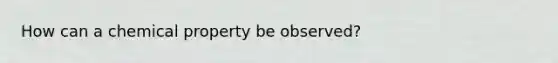 How can a chemical property be observed?