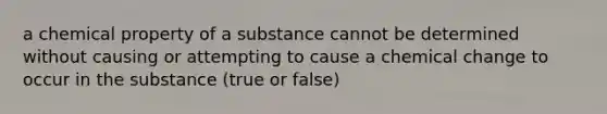 a chemical property of a substance cannot be determined without causing or attempting to cause a chemical change to occur in the substance (true or false)