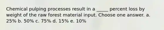 Chemical pulping processes result in a _____ percent loss by weight of the raw forest material input. Choose one answer. a. 25% b. 50% c. 75% d. 15% e. 10%