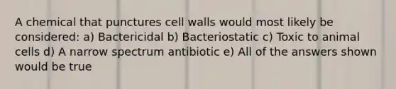 A chemical that punctures cell walls would most likely be considered: a) Bactericidal b) Bacteriostatic c) Toxic to animal cells d) A narrow spectrum antibiotic e) All of the answers shown would be true