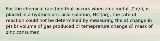 For the chemical raection that occurs when zinc metal, Zn(s), is placed in a hydrochloric acid solution, HCl(aq), the rate of reaction could not be determined by measuring the a) change in pH b) volume of gas produced c) temeprature change d) mass of zinc consumed