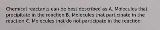 Chemical reactants can be best described as A. Molecules that precipitate in the reaction B. Molecules that participate in the reaction C. Molecules that do not participate in the reaction