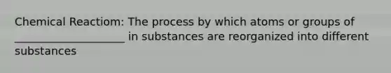 Chemical Reactiom: The process by which atoms or groups of ____________________ in substances are reorganized into different substances