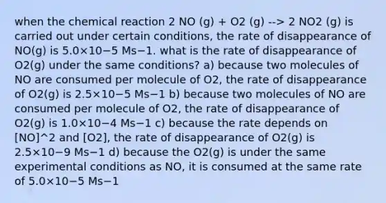 when the chemical reaction 2 NO (g) + O2 (g) --> 2 NO2 (g) is carried out under certain conditions, the rate of disappearance of NO(g) is 5.0×10−5 Ms−1. what is the rate of disappearance of O2(g) under the same conditions? a) because two molecules of NO are consumed per molecule of O2, the rate of disappearance of O2(g) is 2.5×10−5 Ms−1 b) because two molecules of NO are consumed per molecule of O2, the rate of disappearance of O2(g) is 1.0×10−4 Ms−1 c) because the rate depends on [NO]^2 and [O2], the rate of disappearance of O2(g) is 2.5×10−9 Ms−1 d) because the O2(g) is under the same experimental conditions as NO, it is consumed at the same rate of 5.0×10−5 Ms−1