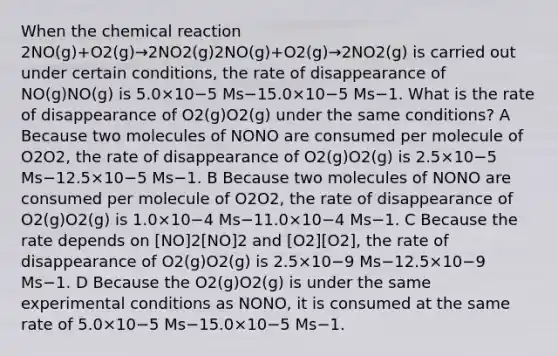 When the chemical reaction 2NO(g)+O2(g)→2NO2(g)2NO(g)+O2(g)→2NO2(g) is carried out under certain conditions, the rate of disappearance of NO(g)NO(g) is 5.0×10−5 Ms−15.0×10−5 Ms−1. What is the rate of disappearance of O2(g)O2(g) under the same conditions? A Because two molecules of NONO are consumed per molecule of O2O2, the rate of disappearance of O2(g)O2(g) is 2.5×10−5 Ms−12.5×10−5 Ms−1. B Because two molecules of NONO are consumed per molecule of O2O2, the rate of disappearance of O2(g)O2(g) is 1.0×10−4 Ms−11.0×10−4 Ms−1. C Because the rate depends on [NO]2[NO]2 and [O2][O2], the rate of disappearance of O2(g)O2(g) is 2.5×10−9 Ms−12.5×10−9 Ms−1. D Because the O2(g)O2(g) is under the same experimental conditions as NONO, it is consumed at the same rate of 5.0×10−5 Ms−15.0×10−5 Ms−1.