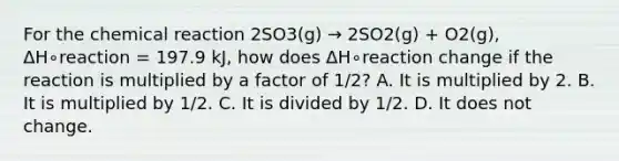 For the chemical reaction 2SO3(g) → 2SO2(g) + O2(g), ΔH∘reaction = 197.9 kJ, how does ΔH∘reaction change if the reaction is multiplied by a factor of 1/2? A. It is multiplied by 2. B. It is multiplied by 1/2. C. It is divided by 1/2. D. It does not change.