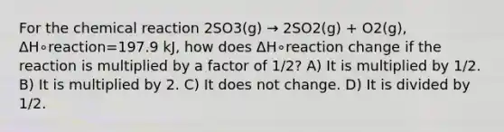 For the chemical reaction 2SO3(g) → 2SO2(g) + O2(g), ΔH∘reaction=197.9 kJ, how does ΔH∘reaction change if the reaction is multiplied by a factor of 1/2? A) It is multiplied by 1/2. B) It is multiplied by 2. C) It does not change. D) It is divided by 1/2.