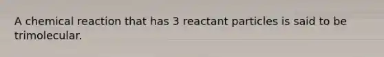 A chemical reaction that has 3 reactant particles is said to be trimolecular.