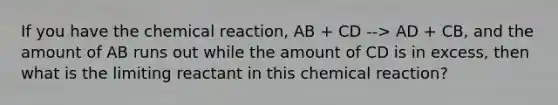 If you have the chemical reaction, AB + CD --> AD + CB, and the amount of AB runs out while the amount of CD is in excess, then what is the limiting reactant in this chemical reaction?