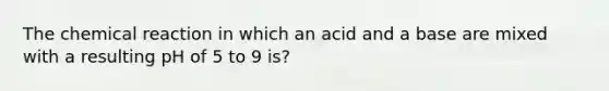 The chemical reaction in which an acid and a base are mixed with a resulting pH of 5 to 9 is?