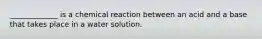 _____________ is a chemical reaction between an acid and a base that takes place in a water solution.