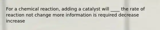 For a chemical reaction, adding a catalyst will ____ the rate of reaction not change more information is required decrease increase