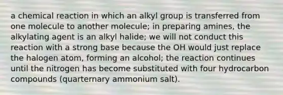 a chemical reaction in which an alkyl group is transferred from one molecule to another molecule; in preparing amines, the alkylating agent is an alkyl halide; we will not conduct this reaction with a strong base because the OH would just replace the halogen atom, forming an alcohol; the reaction continues until the nitrogen has become substituted with four hydrocarbon compounds (quarternary ammonium salt).