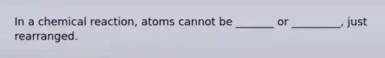 In a chemical reaction, atoms cannot be _______ or _________, just rearranged.