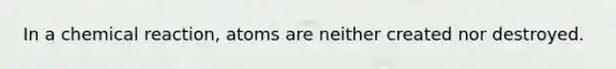 In a chemical reaction, atoms are neither created nor destroyed.