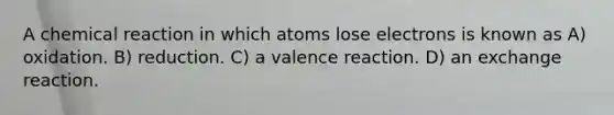 A chemical reaction in which atoms lose electrons is known as A) oxidation. B) reduction. C) a valence reaction. D) an exchange reaction.