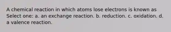 A chemical reaction in which atoms lose electrons is known as Select one: a. an exchange reaction. b. reduction. c. oxidation. d. a valence reaction.