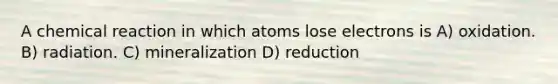 A chemical reaction in which atoms lose electrons is A) oxidation. B) radiation. C) mineralization D) reduction