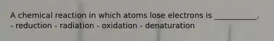 A chemical reaction in which atoms lose electrons is ___________. - reduction - radiation - oxidation - denaturation