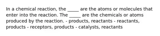 In a chemical reaction, the _____ are the atoms or molecules that enter into the reaction. The _____ are the chemicals or atoms produced by the reaction. - products, reactants - reactants, products - receptors, products - catalysts, reactants