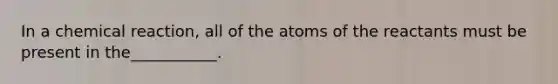 In a chemical reaction, all of the atoms of the reactants must be present in the___________.