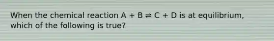 When the chemical reaction A + B ⇌ C + D is at equilibrium, which of the following is true?