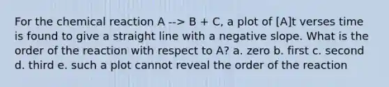 For the chemical reaction A --> B + C, a plot of [A]t verses time is found to give a straight line with a negative slope. What is the order of the reaction with respect to A? a. zero b. first c. second d. third e. such a plot cannot reveal the order of the reaction