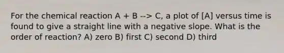 For the chemical reaction A + B --> C, a plot of [A] versus time is found to give a straight line with a negative slope. What is the order of reaction? A) zero B) first C) second D) third