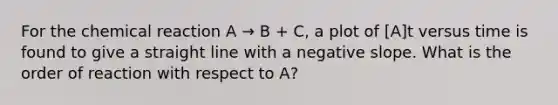 For the chemical reaction A → B + C, a plot of [A]t versus time is found to give a straight line with a <a href='https://www.questionai.com/knowledge/kUdsC1Rkod-negative-slope' class='anchor-knowledge'>negative slope</a>. What is the order of reaction with respect to A?