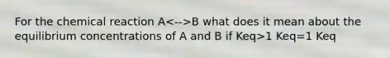 For the chemical reaction A B what does it mean about the equilibrium concentrations of A and B if Keq>1 Keq=1 Keq