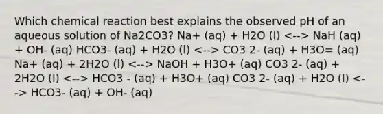 Which chemical reaction best explains the observed pH of an aqueous solution of Na2CO3? Na+ (aq) + H2O (l) NaH (aq) + OH- (aq) HCO3- (aq) + H2O (l) CO3 2- (aq) + H3O= (aq) Na+ (aq) + 2H2O (l) NaOH + H3O+ (aq) CO3 2- (aq) + 2H2O (l) HCO3 - (aq) + H3O+ (aq) CO3 2- (aq) + H2O (l) HCO3- (aq) + OH- (aq)