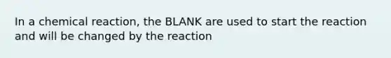 In a chemical reaction, the BLANK are used to start the reaction and will be changed by the reaction