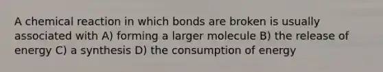 A chemical reaction in which bonds are broken is usually associated with A) forming a larger molecule B) the release of energy C) a synthesis D) the consumption of energy