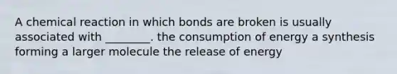 A chemical reaction in which bonds are broken is usually associated with ________. the consumption of energy a synthesis forming a larger molecule the release of energy