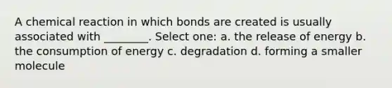 A chemical reaction in which bonds are created is usually associated with ________. Select one: a. the release of energy b. the consumption of energy c. degradation d. forming a smaller molecule