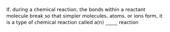 If, during a chemical reaction, the bonds within a reactant molecule break so that simpler molecules, atoms, or ions form, it is a type of chemical reaction called a(n) _____ reaction